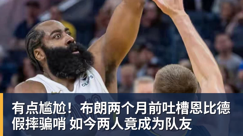 kaiyun体育有点尴尬!布朗两个月前吐槽恩比德假摔骗哨 如今两人竟成为队友